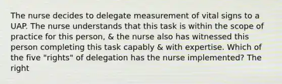 The nurse decides to delegate measurement of vital signs to a UAP. The nurse understands that this task is within the scope of practice for this person, & the nurse also has witnessed this person completing this task capably & with expertise. Which of the five "rights" of delegation has the nurse implemented? The right