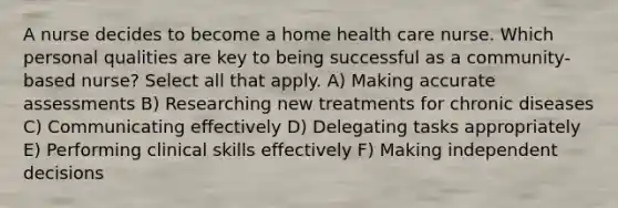 A nurse decides to become a home health care nurse. Which personal qualities are key to being successful as a community-based nurse? Select all that apply. A) Making accurate assessments B) Researching new treatments for chronic diseases C) Communicating effectively D) Delegating tasks appropriately E) Performing clinical skills effectively F) Making independent decisions