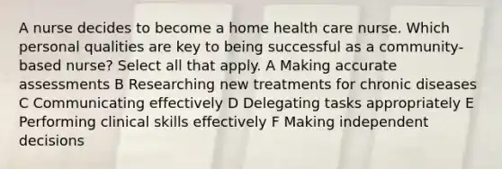 A nurse decides to become a home health care nurse. Which personal qualities are key to being successful as a community-based nurse? Select all that apply. A Making accurate assessments B Researching new treatments for chronic diseases C Communicating effectively D Delegating tasks appropriately E Performing clinical skills effectively F Making independent decisions