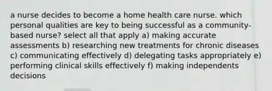 a nurse decides to become a home health care nurse. which personal qualities are key to being successful as a community-based nurse? select all that apply a) making accurate assessments b) researching new treatments for chronic diseases c) communicating effectively d) delegating tasks appropriately e) performing clinical skills effectively f) making independents decisions