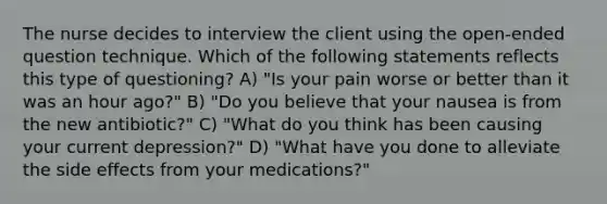 The nurse decides to interview the client using the open-ended question technique. Which of the following statements reflects this type of questioning? A) "Is your pain worse or better than it was an hour ago?" B) "Do you believe that your nausea is from the new antibiotic?" C) "What do you think has been causing your current depression?" D) "What have you done to alleviate the side effects from your medications?"