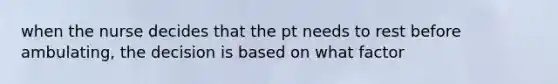 when the nurse decides that the pt needs to rest before ambulating, the decision is based on what factor