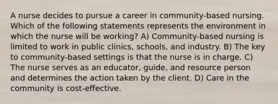 A nurse decides to pursue a career in community-based nursing. Which of the following statements represents the environment in which the nurse will be working? A) Community-based nursing is limited to work in public clinics, schools, and industry. B) The key to community-based settings is that the nurse is in charge. C) The nurse serves as an educator, guide, and resource person and determines the action taken by the client. D) Care in the community is cost-effective.