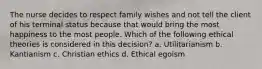 The nurse decides to respect family wishes and not tell the client of his terminal status because that would bring the most happiness to the most people. Which of the following ethical theories is considered in this decision? a. Utilitarianism b. Kantianism c. Christian ethics d. Ethical egoism