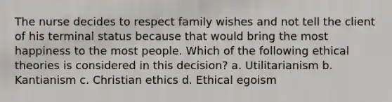 The nurse decides to respect family wishes and not tell the client of his terminal status because that would bring the most happiness to the most people. Which of the following ethical theories is considered in this decision? a. Utilitarianism b. Kantianism c. Christian ethics d. Ethical egoism