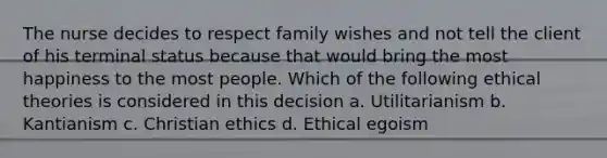 The nurse decides to respect family wishes and not tell the client of his terminal status because that would bring the most happiness to the most people. Which of the following ethical theories is considered in this decision a. Utilitarianism b. Kantianism c. Christian ethics d. Ethical egoism