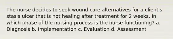 The nurse decides to seek wound care alternatives for a client's stasis ulcer that is not healing after treatment for 2 weeks. In which phase of the nursing process is the nurse functioning? a. Diagnosis b. Implementation c. Evaluation d. Assessment