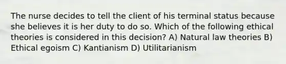 The nurse decides to tell the client of his terminal status because she believes it is her duty to do so. Which of the following ethical theories is considered in this decision? A) Natural law theories B) Ethical egoism C) Kantianism D) Utilitarianism