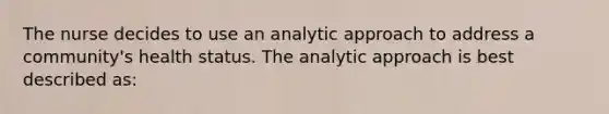 The nurse decides to use an analytic approach to address a community's health status. The analytic approach is best described as: