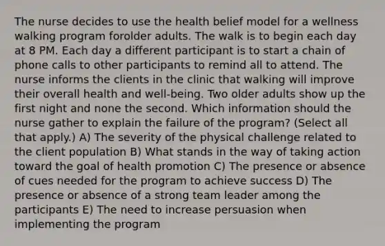 The nurse decides to use the health belief model for a wellness walking program forolder adults. The walk is to begin each day at 8 PM. Each day a different participant is to start a chain of phone calls to other participants to remind all to attend. The nurse informs the clients in the clinic that walking will improve their overall health and well-being. Two older adults show up the first night and none the second. Which information should the nurse gather to explain the failure of the program? (Select all that apply.) A) The severity of the physical challenge related to the client population B) What stands in the way of taking action toward the goal of health promotion C) The presence or absence of cues needed for the program to achieve success D) The presence or absence of a strong team leader among the participants E) The need to increase persuasion when implementing the program