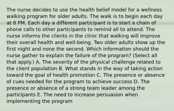 The nurse decides to use the health belief model for a wellness walking program for older adults. The walk is to begin each day at 8 PM. Each day a different participant is to start a chain of phone calls to other participants to remind all to attend. The nurse informs the clients in the clinic that walking will improve their overall health and well-being. Two older adults show up the first night and none the second. Which information should the nurse gather to explain the failure of the program? (Select all that apply.) A. The severity of the physical challenge related to the client population B. What stands in the way of taking action toward the goal of health promotion C. The presence or absence of cues needed for the program to achieve success D. The presence or absence of a strong team leader among the participants E. The need to increase persuasion when implementing the program