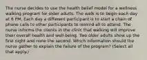 The nurse decides to use the health belief model for a wellness walking program for older adults. The walk is to begin each day at 8 PM. Each day a different participant is to start a chain of phone calls to other participants to remind all to attend. The nurse informs the clients in the clinic that walking will improve their overall health and well-being. Two older adults show up the first night and none the second. Which information should the nurse gather to explain the failure of the program? (Select all that apply.)