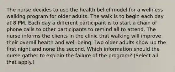 The nurse decides to use the health belief model for a wellness walking program for older adults. The walk is to begin each day at 8 PM. Each day a different participant is to start a chain of phone calls to other participants to remind all to attend. The nurse informs the clients in the clinic that walking will improve their overall health and well-being. Two older adults show up the first night and none the second. Which information should the nurse gather to explain the failure of the program? (Select all that apply.)