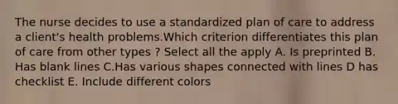 The nurse decides to use a standardized plan of care to address a client's health problems.Which criterion differentiates this plan of care from other types ? Select all the apply A. Is preprinted B. Has blank lines C.Has various shapes connected with lines D has checklist E. Include different colors