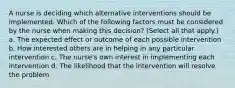 A nurse is deciding which alternative interventions should be implemented. Which of the following factors must be considered by the nurse when making this decision? (Select all that apply.) a. The expected effect or outcome of each possible intervention b. How interested others are in helping in any particular intervention c. The nurse's own interest in implementing each intervention d. The likelihood that the intervention will resolve the problem