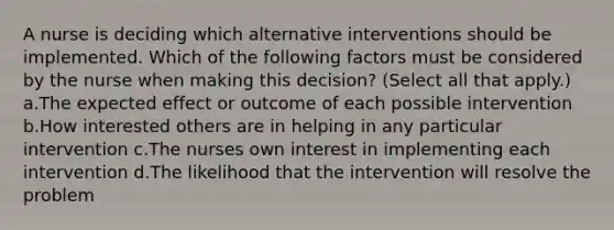 A nurse is deciding which alternative interventions should be implemented. Which of the following factors must be considered by the nurse when making this decision? (Select all that apply.) a.The expected effect or outcome of each possible intervention b.How interested others are in helping in any particular intervention c.The nurses own interest in implementing each intervention d.The likelihood that the intervention will resolve the problem