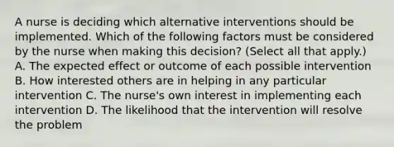 A nurse is deciding which alternative interventions should be implemented. Which of the following factors must be considered by the nurse when making this decision? (Select all that apply.) A. The expected effect or outcome of each possible intervention B. How interested others are in helping in any particular intervention C. The nurse's own interest in implementing each intervention D. The likelihood that the intervention will resolve the problem