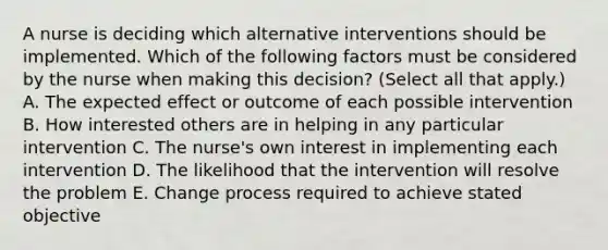 A nurse is deciding which alternative interventions should be implemented. Which of the following factors must be considered by the nurse when making this decision? (Select all that apply.) A. The expected effect or outcome of each possible intervention B. How interested others are in helping in any particular intervention C. The nurse's own interest in implementing each intervention D. The likelihood that the intervention will resolve the problem E. Change process required to achieve stated objective