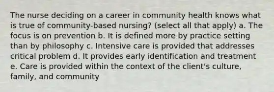 The nurse deciding on a career in community health knows what is true of community-based nursing? (select all that apply) a. The focus is on prevention b. It is defined more by practice setting than by philosophy c. Intensive care is provided that addresses critical problem d. It provides early identification and treatment e. Care is provided within the context of the client's culture, family, and community