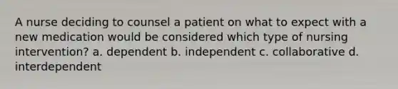 A nurse deciding to counsel a patient on what to expect with a new medication would be considered which type of nursing intervention? a. dependent b. independent c. collaborative d. interdependent