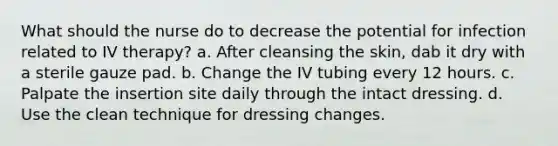 What should the nurse do to decrease the potential for infection related to IV therapy? a. After cleansing the skin, dab it dry with a sterile gauze pad. b. Change the IV tubing every 12 hours. c. Palpate the insertion site daily through the intact dressing. d. Use the clean technique for dressing changes.