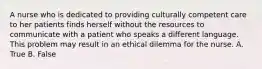 A nurse who is dedicated to providing culturally competent care to her patients finds herself without the resources to communicate with a patient who speaks a different language. This problem may result in an ethical dilemma for the nurse. A. True B. False