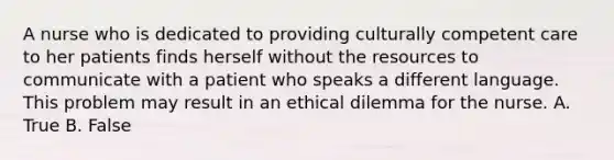 A nurse who is dedicated to providing culturally competent care to her patients finds herself without the resources to communicate with a patient who speaks a different language. This problem may result in an ethical dilemma for the nurse. A. True B. False