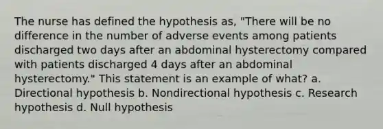 The nurse has defined the hypothesis as, "There will be no difference in the number of adverse events among patients discharged two days after an abdominal hysterectomy compared with patients discharged 4 days after an abdominal hysterectomy." This statement is an example of what? a. Directional hypothesis b. Nondirectional hypothesis c. Research hypothesis d. Null hypothesis