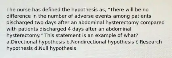 The nurse has defined the hypothesis as, "There will be no difference in the number of adverse events among patients discharged two days after an abdominal hysterectomy compared with patients discharged 4 days after an abdominal hysterectomy." This statement is an example of what? a.Directional hypothesis b.Nondirectional hypothesis c.Research hypothesis d.Null hypothesis