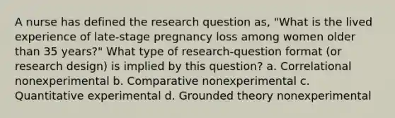 A nurse has defined the research question as, "What is the lived experience of late-stage pregnancy loss among women older than 35 years?" What type of research-question format (or research design) is implied by this question? a. Correlational nonexperimental b. Comparative nonexperimental c. Quantitative experimental d. Grounded theory nonexperimental