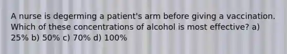 A nurse is degerming a patient's arm before giving a vaccination. Which of these concentrations of alcohol is most effective? a) 25% b) 50% c) 70% d) 100%