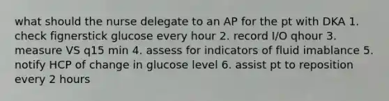 what should the nurse delegate to an AP for the pt with DKA 1. check fignerstick glucose every hour 2. record I/O qhour 3. measure VS q15 min 4. assess for indicators of fluid imablance 5. notify HCP of change in glucose level 6. assist pt to reposition every 2 hours