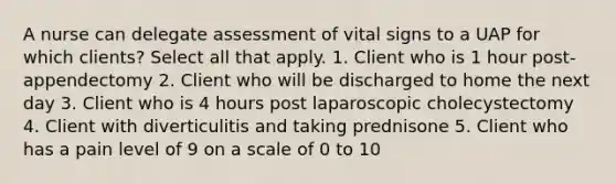 A nurse can delegate assessment of vital signs to a UAP for which clients? Select all that apply. 1. Client who is 1 hour post-appendectomy 2. Client who will be discharged to home the next day 3. Client who is 4 hours post laparoscopic cholecystectomy 4. Client with diverticulitis and taking prednisone 5. Client who has a pain level of 9 on a scale of 0 to 10