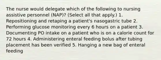 The nurse would delegate which of the following to nursing assistive personnel (NAP)? (Select all that apply.) 1. Repositioning and retaping a patient's nasogastric tube 2. Performing glucose monitoring every 6 hours on a patient 3. Documenting PO intake on a patient who is on a calorie count for 72 hours 4. Administering enteral feeding bolus after tubing placement has been verified 5. Hanging a new bag of enteral feeding