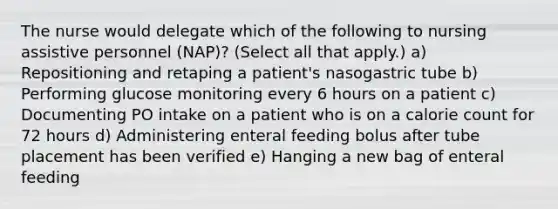 The nurse would delegate which of the following to nursing assistive personnel (NAP)? (Select all that apply.) a) Repositioning and retaping a patient's nasogastric tube b) Performing glucose monitoring every 6 hours on a patient c) Documenting PO intake on a patient who is on a calorie count for 72 hours d) Administering enteral feeding bolus after tube placement has been verified e) Hanging a new bag of enteral feeding