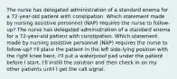 The nurse has delegated administration of a standard enema for a 72-year-old patient with constipation. Which statement made by nursing assistive personnel (NAP) requires the nurse to follow-up? The nurse has delegated administration of a standard enema for a 72-year-old patient with constipation. Which statement made by nursing assistive personnel (NAP) requires the nurse to follow-up? I'll place the patient in the left side-lying position with the right knee bent. I'll put a waterproof pad under the patient before I start. I'll instill the solution and then check in on my other patients until I get the call signal.