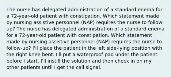 The nurse has delegated administration of a standard enema for a 72-year-old patient with constipation. Which statement made by nursing assistive personnel (NAP) requires the nurse to follow-up? The nurse has delegated administration of a standard enema for a 72-year-old patient with constipation. Which statement made by nursing assistive personnel (NAP) requires the nurse to follow-up? I'll place the patient in the left side-lying position with the right knee bent. I'll put a waterproof pad under the patient before I start. I'll instill the solution and then check in on my other patients until I get the call signal.