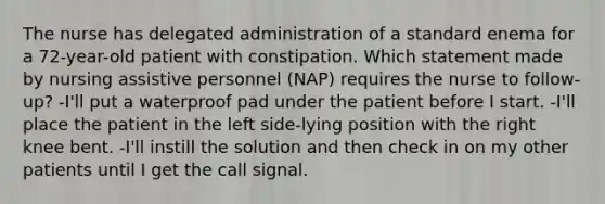 The nurse has delegated administration of a standard enema for a 72-year-old patient with constipation. Which statement made by nursing assistive personnel (NAP) requires the nurse to follow-up? -I'll put a waterproof pad under the patient before I start. -I'll place the patient in the left side-lying position with the right knee bent. -I'll instill the solution and then check in on my other patients until I get the call signal.