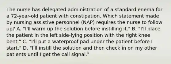 The nurse has delegated administration of a standard enema for a 72-year-old patient with constipation. Which statement made by nursing assistive personnel (NAP) requires the nurse to follow up? A. "I'll warm up the solution before instilling it." B. "I'll place the patient in the left side-lying position with the right knee bent." C. "I'll put a waterproof pad under the patient before I start." D. "I'll instill the solution and then check in on my other patients until I get the call signal."