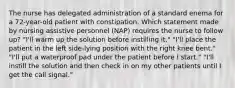 The nurse has delegated administration of a standard enema for a 72-year-old patient with constipation. Which statement made by nursing assistive personnel (NAP) requires the nurse to follow up? "I'll warm up the solution before instilling it." "I'll place the patient in the left side-lying position with the right knee bent." "I'll put a waterproof pad under the patient before I start." "I'll instill the solution and then check in on my other patients until I get the call signal."