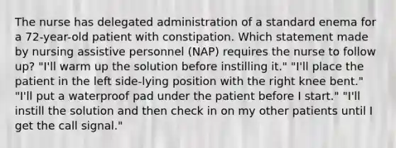 The nurse has delegated administration of a standard enema for a 72-year-old patient with constipation. Which statement made by nursing assistive personnel (NAP) requires the nurse to follow up? "I'll warm up the solution before instilling it." "I'll place the patient in the left side-lying position with the right knee bent." "I'll put a waterproof pad under the patient before I start." "I'll instill the solution and then check in on my other patients until I get the call signal."