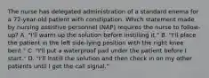 The nurse has delegated administration of a standard enema for a 72-year-old patient with constipation. Which statement made by nursing assistive personnel (NAP) requires the nurse to follow-up? A. "I'll warm up the solution before instilling it." B. "I'll place the patient in the left side-lying position with the right knee bent." C. "I'll put a waterproof pad under the patient before I start." D. "I'll instill the solution and then check in on my other patients until I get the call signal."