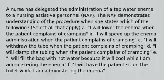 A nurse has delegated the administration of a tap water enema to a nursing assistive personnel (NAP). The NAP demonstrates understanding of the procedure when she states which of the following? (Select all that apply) a. "I will lower the enema when the patient complains of cramping" b. :I will speed up the enema administration when the patient complains of cramping" c. "I will withdraw the tube when the patient complains of cramping" d. "I will clamp the tubing when the patient complains of cramping" e. "I will fill the bag with hot water because it will cool while I am administering the enema" f. "I will have the patient sit on the toilet while I am administering the enema"