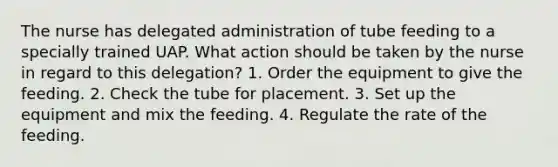 The nurse has delegated administration of tube feeding to a specially trained UAP. What action should be taken by the nurse in regard to this delegation? 1. Order the equipment to give the feeding. 2. Check the tube for placement. 3. Set up the equipment and mix the feeding. 4. Regulate the rate of the feeding.