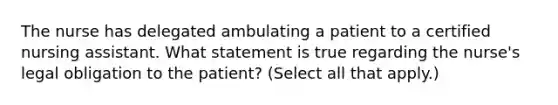 The nurse has delegated ambulating a patient to a certified nursing assistant. What statement is true regarding the nurse's legal obligation to the patient? (Select all that apply.)