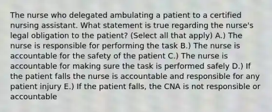 The nurse who delegated ambulating a patient to a certified nursing assistant. What statement is true regarding the nurse's legal obligation to the patient? (Select all that apply) A.) The nurse is responsible for performing the task B.) The nurse is accountable for the safety of the patient C.) The nurse is accountable for making sure the task is performed safely D.) If the patient falls the nurse is accountable and responsible for any patient injury E.) If the patient falls, the CNA is not responsible or accountable