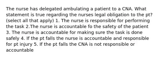 The nurse has delegated ambulating a patient to a CNA. What statement is true regarding the nurses legal obligation to the pt? (select all that apply) 1. The nurse is responsible for performing the task 2.The nurse is accountable fo the safety of the patient 3. The nurse is accountable for making sure the task is done safely 4. If the pt falls the nurse is accountable and responsible for pt injury 5. If the pt falls the CNA is not responsible or accountable