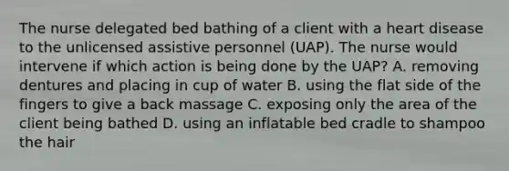 The nurse delegated bed bathing of a client with a heart disease to the unlicensed assistive personnel (UAP). The nurse would intervene if which action is being done by the UAP? A. removing dentures and placing in cup of water B. using the flat side of the fingers to give a back massage C. exposing only the area of the client being bathed D. using an inflatable bed cradle to shampoo the hair