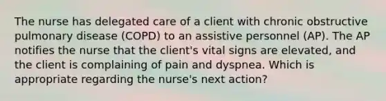 The nurse has delegated care of a client with chronic obstructive pulmonary disease (COPD) to an assistive personnel (AP). The AP notifies the nurse that the client's vital signs are elevated, and the client is complaining of pain and dyspnea. Which is appropriate regarding the nurse's next action?