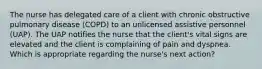 The nurse has delegated care of a client with chronic obstructive pulmonary disease (COPD) to an unlicensed assistive personnel (UAP). The UAP notifies the nurse that the client's vital signs are elevated and the client is complaining of pain and dyspnea. Which is appropriate regarding the nurse's next action?